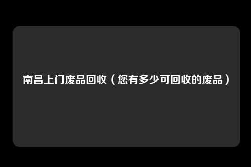 南昌上门废品回收（您有多少可回收的废品）