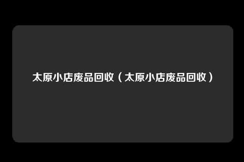 太原小店废品回收(太原小店废品回收)