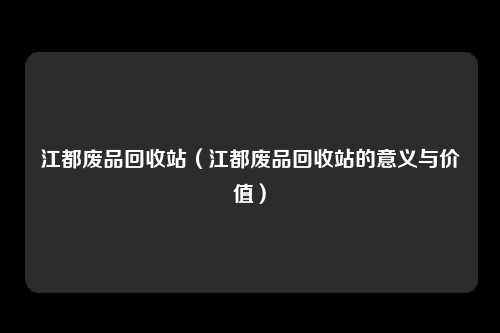 江都废品回收站（江都废品回收站的意义与价值）
