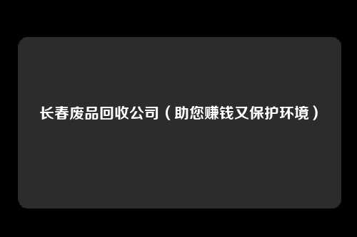 长春废品回收公司（助您赚钱又保护环境）