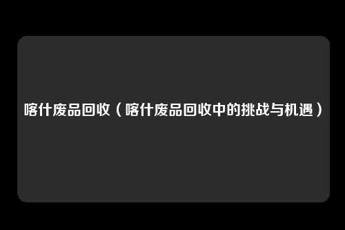 喀什废品回收(喀什废品回收中的挑战与机遇)