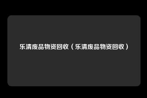 乐清废品物资回收（乐清废品物资回收）