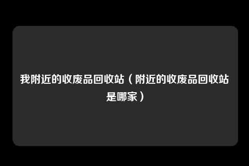 我附近的收废品回收站（附近的收废品回收站是哪家）