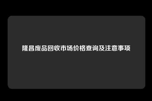 隆昌废品回收市场价格查询及注意事项
