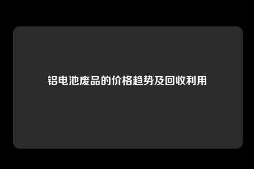 铝电池废品的价格趋势及回收利用