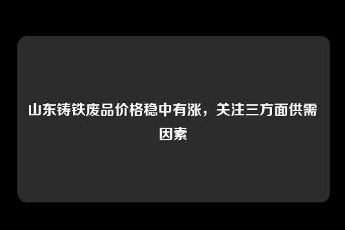 山东铸铁废品价格稳中有涨，关注三方面供需因素