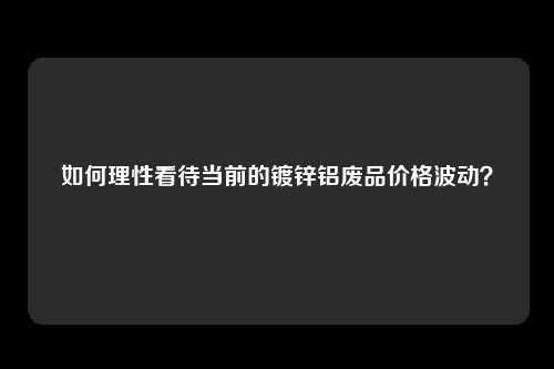如何理性看待当前的镀锌铝废品价格波动?