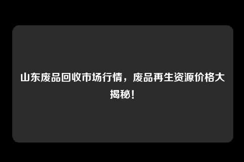 山东废品回收市场行情，废品再生资源价格大揭秘！