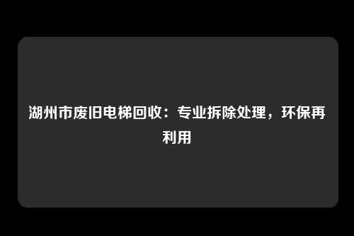 湖州市废旧电梯回收：专业拆除处理，环保再利用