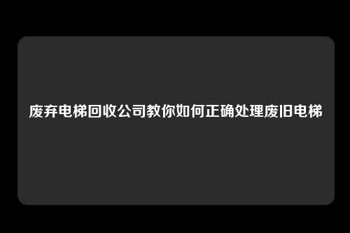 废弃电梯回收公司教你如何正确处理废旧电梯