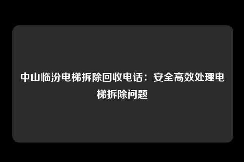 中山临汾电梯拆除回收电话：安全高效处理电梯拆除问题