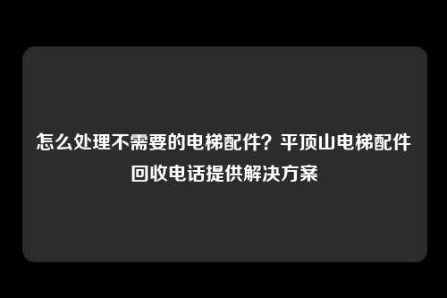 怎么处理不需要的电梯配件？平顶山电梯配件回收电话提供解决方案