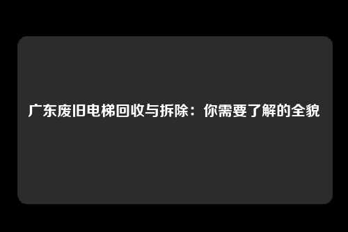 广东废旧电梯回收与拆除:你需要了解的全貌