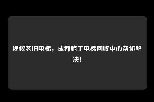 拯救老旧电梯，成都施工电梯回收中心帮你解决！
