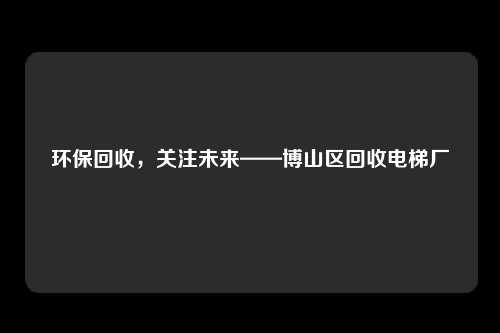 环保回收，关注未来——博山区回收电梯厂
