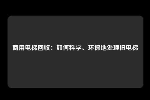 商用电梯回收：如何科学、环保地处理旧电梯