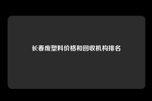 长春废塑料价格和回收机构排名