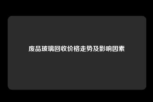 废品玻璃回收价格走势及影响因素