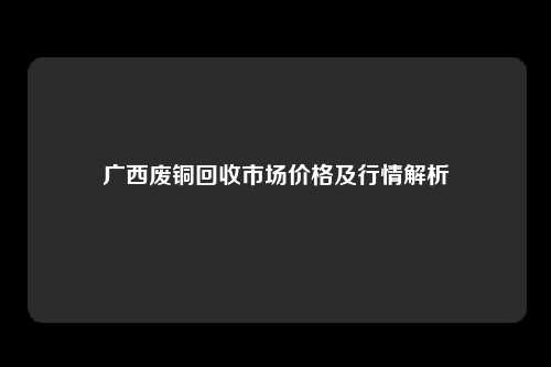 广西废铜回收市场价格及行情解析