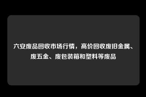 六安废品回收市场行情，高价回收废旧金属、废五金、废包装箱和塑料等废品
