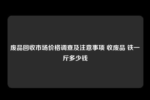 废品回收市场价格调查及注意事项 收废品 铁一斤多少钱