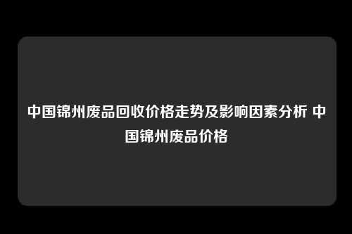 中国锦州废品回收价格走势及影响因素分析 中国锦州废品价格