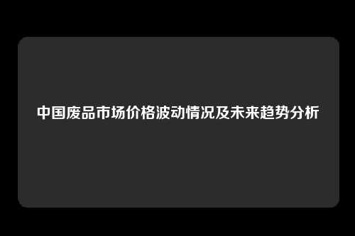 中国废品市场价格波动情况及未来趋势分析