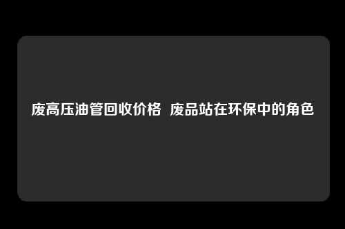废高压油管回收价格  废品站在环保中的角色