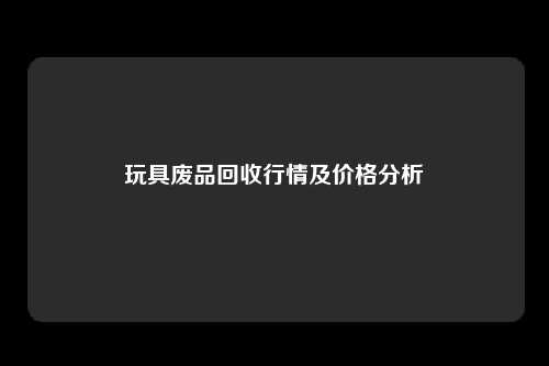 玩具废品回收行情及价格分析