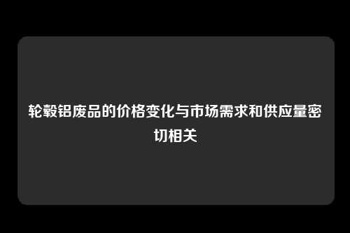 轮毂铝废品的价格变化与市场需求和供应量密切相关