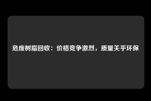 危废树脂回收:价格竞争激烈,质量关乎环保