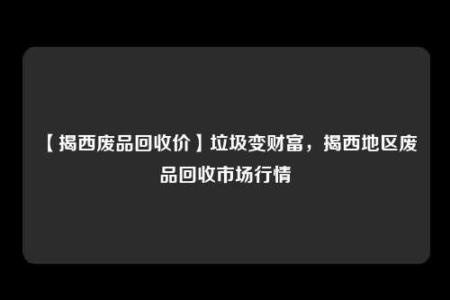 【揭西废品回收价】垃圾变财富,揭西地区废品回收市场行情