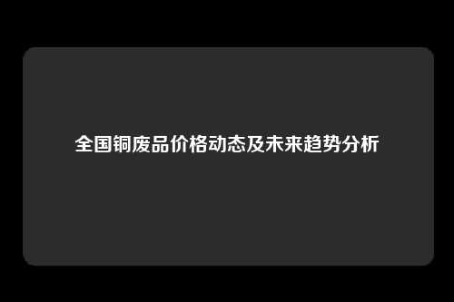 全国铜废品价格动态及未来趋势分析