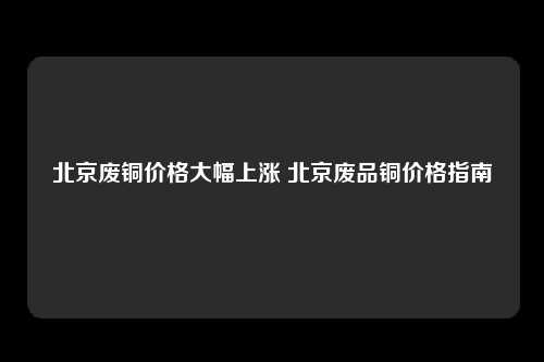 北京废铜价格大幅上涨 北京废品铜价格指南
