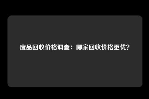 废品回收价格调查:哪家回收价格更优?