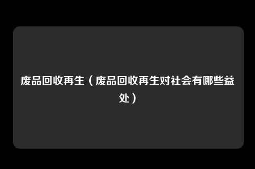 废品回收再生(废品回收再生对社会有哪些益处)