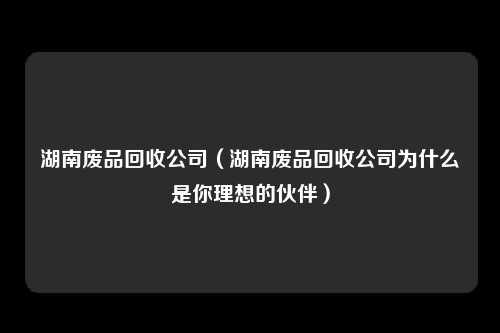 湖南废品回收公司（湖南废品回收公司为什么是你理想的伙伴）