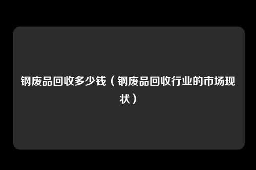 钢废品回收多少钱(钢废品回收行业的市场现状)