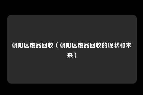 朝阳区废品回收（朝阳区废品回收的现状和未来）