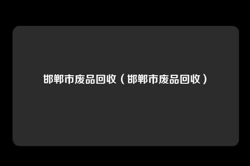 邯郸市废品回收（邯郸市废品回收）