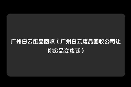 广州白云废品回收(广州白云废品回收公司让你废品变废钱)