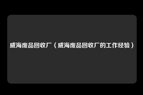 威海废品回收厂(威海废品回收厂的工作经验)
