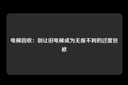 电梯回收：别让旧电梯成为无废不利的过度包袱