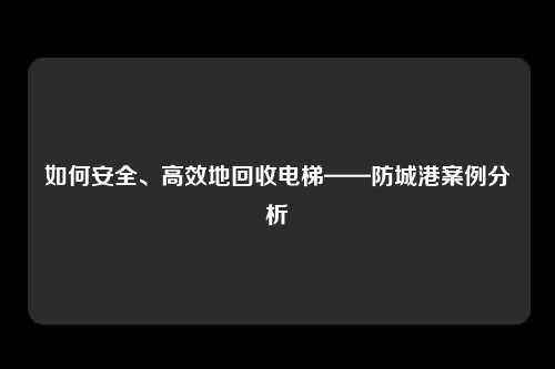 如何安全、高效地回收电梯——防城港案例分析