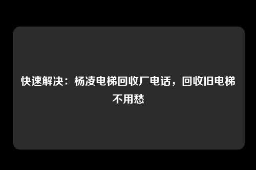 快速解决：杨凌电梯回收厂电话，回收旧电梯不用愁