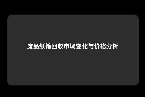 废品纸箱回收市场变化与价格分析
