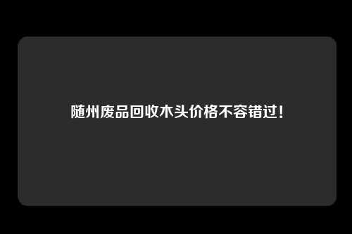 随州废品回收木头价格不容错过!