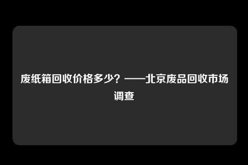 废纸箱回收价格多少?——北京废品回收市场调查