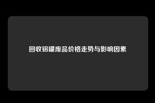 回收铝罐废品价格走势与影响因素
