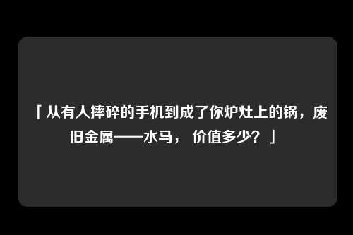 「从有人摔碎的手机到成了你炉灶上的锅,废旧金属——水马, 价值多少?」